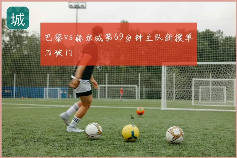巴黎vs赫尔城第69分钟主队新援单刀破门
