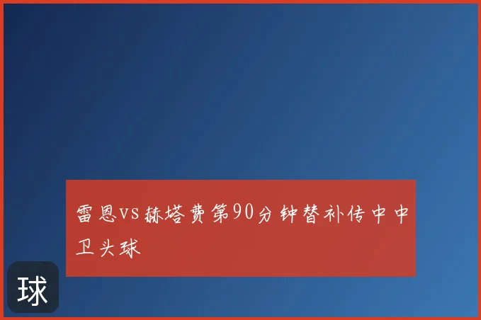 雷恩vs赫塔费第90分钟替补传中中卫头球